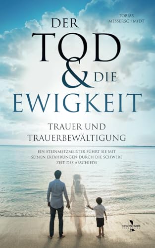 Der Tod & Die Ewigkeit - Trauer und Trauerbewältigung: Ein Steinmetzmeister führt Sie mit seinen Erfahrungen durch die schwere Zeit des Abschieds